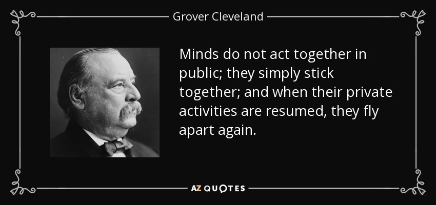 Minds do not act together in public; they simply stick together; and when their private activities are resumed, they fly apart again. - Grover Cleveland