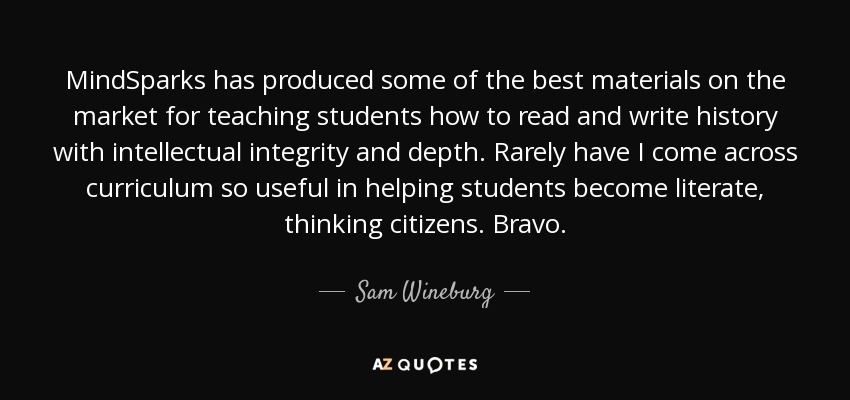 MindSparks has produced some of the best materials on the market for teaching students how to read and write history with intellectual integrity and depth. Rarely have I come across curriculum so useful in helping students become literate, thinking citizens. Bravo. - Sam Wineburg