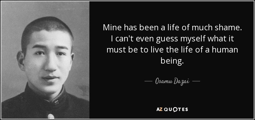 Mine has been a life of much shame. I can't even guess myself what it must be to live the life of a human being. - Osamu Dazai