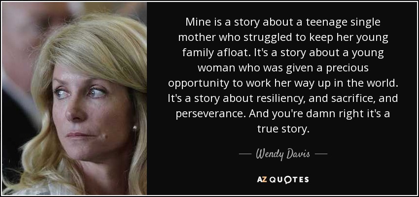 Mine is a story about a teenage single mother who struggled to keep her young family afloat. It's a story about a young woman who was given a precious opportunity to work her way up in the world. It's a story about resiliency, and sacrifice, and perseverance. And you're damn right it's a true story. - Wendy Davis