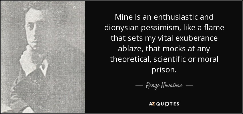 Mine is an enthusiastic and dionysian pessimism, like a flame that sets my vital exuberance ablaze, that mocks at any theoretical, scientific or moral prison. - Renzo Novatore