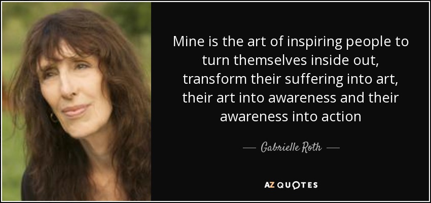 Mine is the art of inspiring people to turn themselves inside out, transform their suffering into art, their art into awareness and their awareness into action - Gabrielle Roth