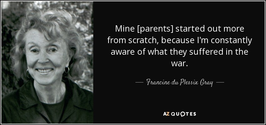 Mine [parents] started out more from scratch, because I'm constantly aware of what they suffered in the war. - Francine du Plessix Gray