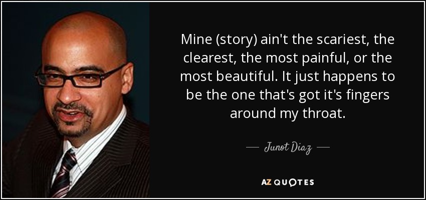 Mine (story) ain't the scariest, the clearest, the most painful, or the most beautiful. It just happens to be the one that's got it's fingers around my throat. - Junot Diaz