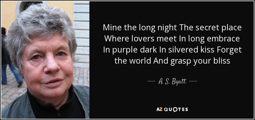 Mine the long night The secret place Where lovers meet In long embrace In purple dark In silvered kiss Forget the world And grasp your bliss - A. S. Byatt
