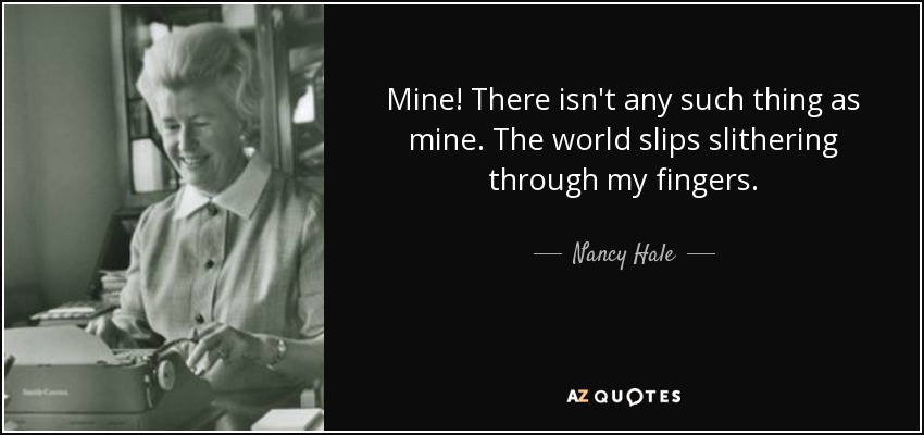 Mine! There isn't any such thing as mine. The world slips slithering through my fingers. - Nancy Hale
