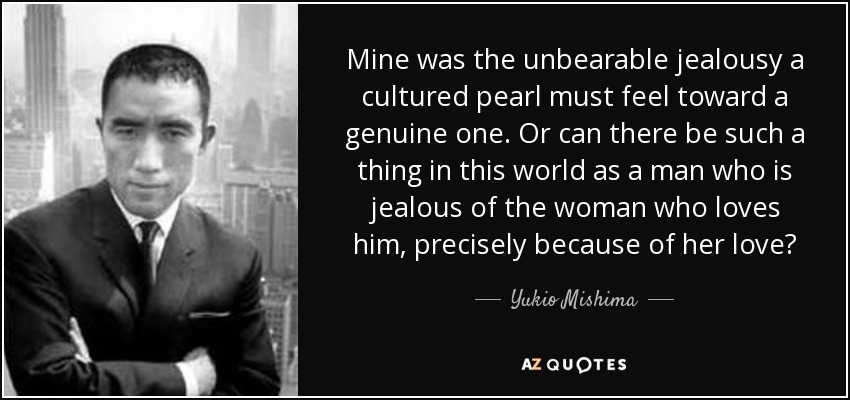 Mine was the unbearable jealousy a cultured pearl must feel toward a genuine one. Or can there be such a thing in this world as a man who is jealous of the woman who loves him, precisely because of her love? - Yukio Mishima