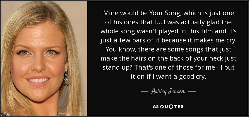 Mine would be Your Song, which is just one of his ones that I... I was actually glad the whole song wasn't played in this film and it's just a few bars of it because it makes me cry. You know, there are some songs that just make the hairs on the back of your neck just stand up? That's one of those for me - I put it on if I want a good cry. - Ashley Jensen