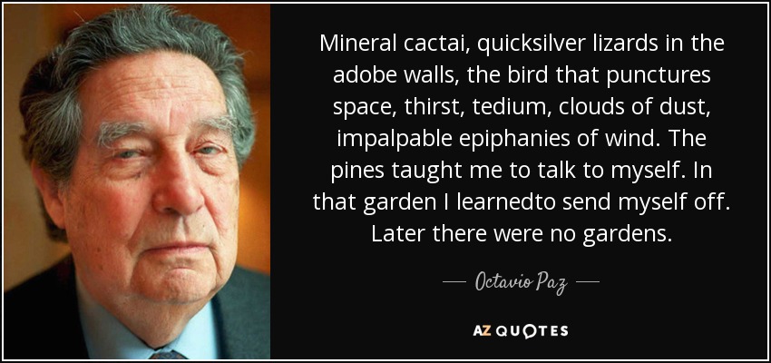 Mineral cactai, quicksilver lizards in the adobe walls, the bird that punctures space, thirst, tedium, clouds of dust, impalpable epiphanies of wind. The pines taught me to talk to myself. In that garden I learnedto send myself off. Later there were no gardens. - Octavio Paz