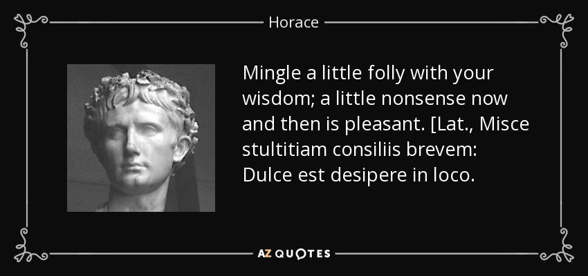Mingle a little folly with your wisdom; a little nonsense now and then is pleasant. [Lat., Misce stultitiam consiliis brevem: Dulce est desipere in loco. - Horace