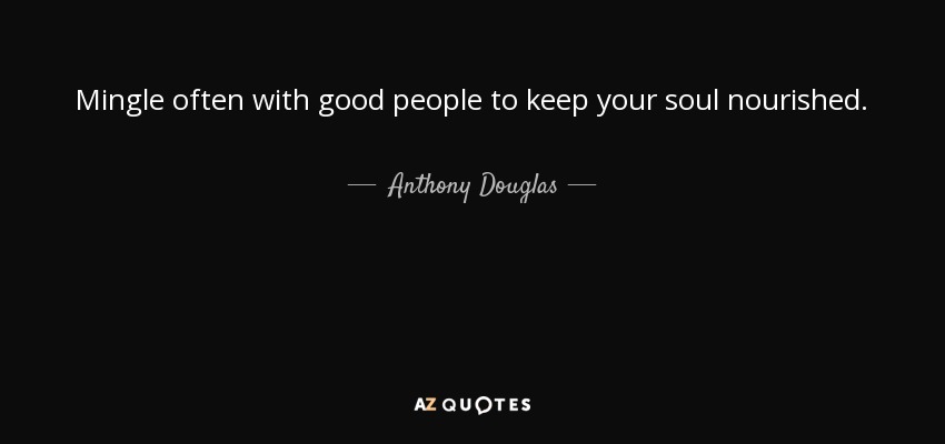 Mingle often with good people to keep your soul nourished. - Anthony Douglas