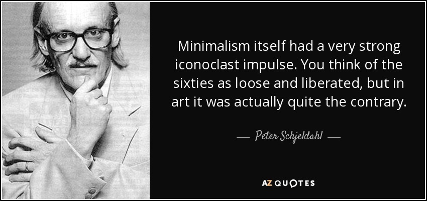 Minimalism itself had a very strong iconoclast impulse. You think of the sixties as loose and liberated, but in art it was actually quite the contrary. - Peter Schjeldahl