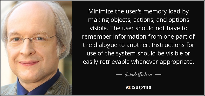 Minimize the user's memory load by making objects, actions, and options visible. The user should not have to remember information from one part of the dialogue to another. Instructions for use of the system should be visible or easily retrievable whenever appropriate. - Jakob Nielsen