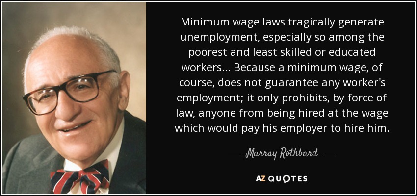 Minimum wage laws tragically generate unemployment, especially so among the poorest and least skilled or educated workers... Because a minimum wage, of course, does not guarantee any worker's employment; it only prohibits, by force of law, anyone from being hired at the wage which would pay his employer to hire him. - Murray Rothbard