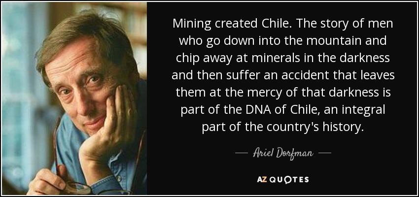 Mining created Chile. The story of men who go down into the mountain and chip away at minerals in the darkness and then suffer an accident that leaves them at the mercy of that darkness is part of the DNA of Chile, an integral part of the country's history. - Ariel Dorfman