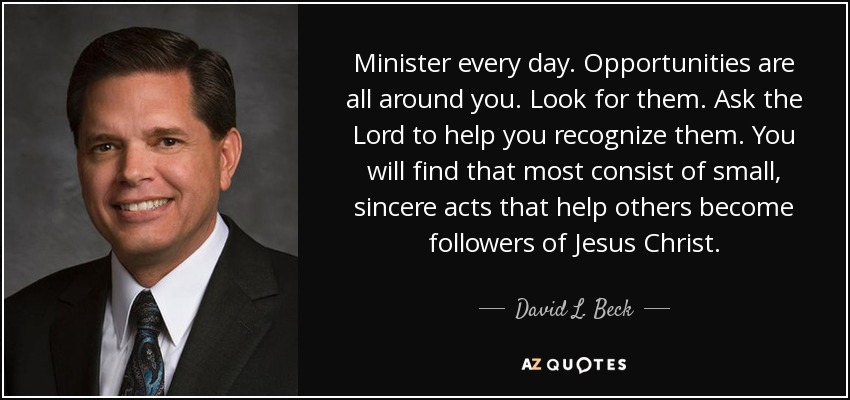 Minister every day. Opportunities are all around you. Look for them. Ask the Lord to help you recognize them. You will find that most consist of small, sincere acts that help others become followers of Jesus Christ. - David L. Beck