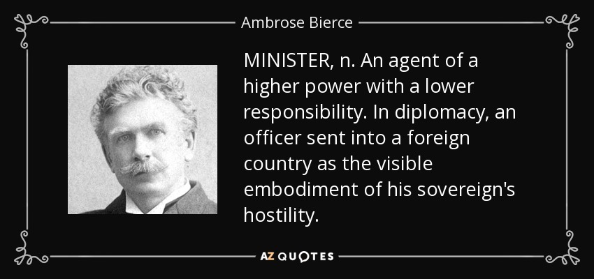 MINISTER, n. An agent of a higher power with a lower responsibility. In diplomacy, an officer sent into a foreign country as the visible embodiment of his sovereign's hostility. - Ambrose Bierce