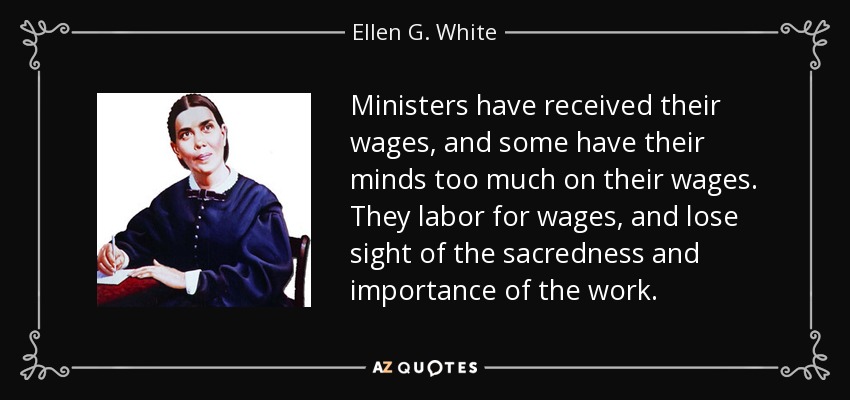 Ministers have received their wages, and some have their minds too much on their wages. They labor for wages, and lose sight of the sacredness and importance of the work. - Ellen G. White