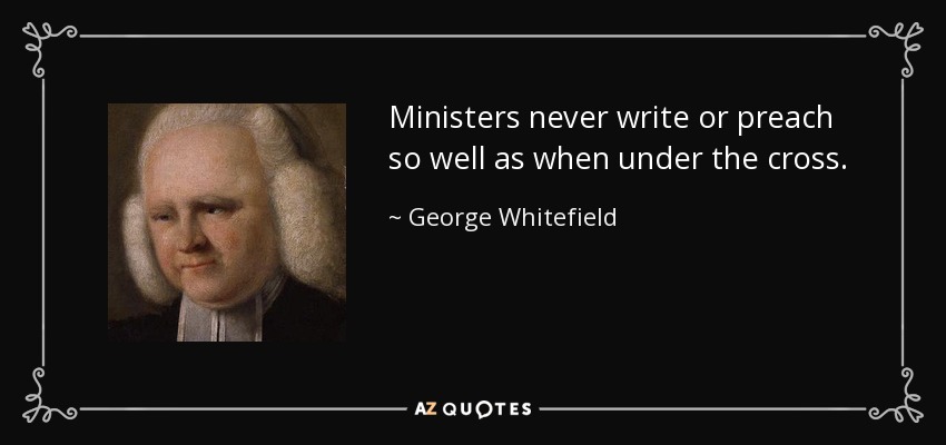 Ministers never write or preach so well as when under the cross. - George Whitefield
