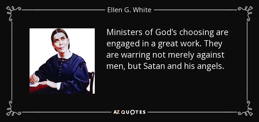 Ministers of God's choosing are engaged in a great work. They are warring not merely against men, but Satan and his angels. - Ellen G. White