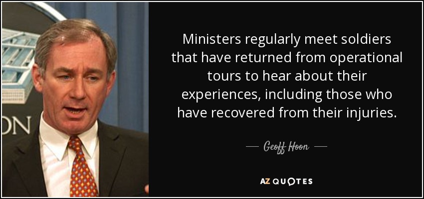 Ministers regularly meet soldiers that have returned from operational tours to hear about their experiences, including those who have recovered from their injuries. - Geoff Hoon