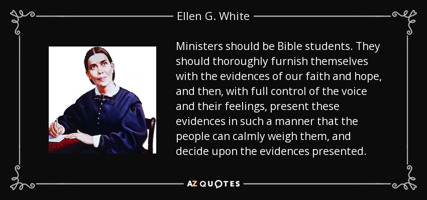 Ministers should be Bible students. They should thoroughly furnish themselves with the evidences of our faith and hope, and then, with full control of the voice and their feelings, present these evidences in such a manner that the people can calmly weigh them, and decide upon the evidences presented. - Ellen G. White