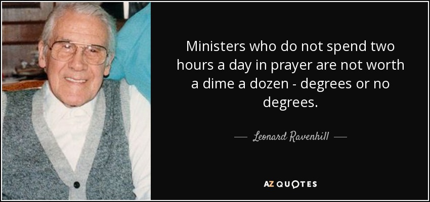 Ministers who do not spend two hours a day in prayer are not worth a dime a dozen - degrees or no degrees. - Leonard Ravenhill