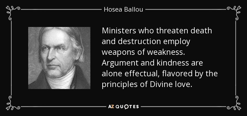 Ministers who threaten death and destruction employ weapons of weakness. Argument and kindness are alone effectual, flavored by the principles of Divine love. - Hosea Ballou