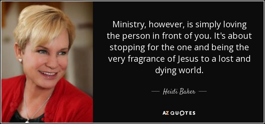 Ministry, however, is simply loving the person in front of you. It's about stopping for the one and being the very fragrance of Jesus to a lost and dying world. - Heidi Baker