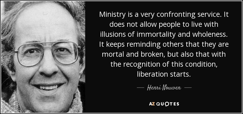 Ministry is a very confronting service. It does not allow people to live with illusions of immortality and wholeness. It keeps reminding others that they are mortal and broken, but also that with the recognition of this condition, liberation starts. - Henri Nouwen