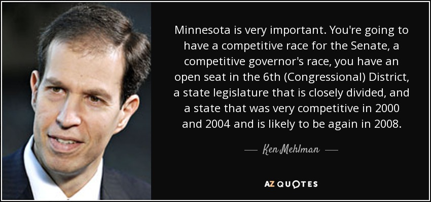 Minnesota is very important. You're going to have a competitive race for the Senate, a competitive governor's race, you have an open seat in the 6th (Congressional) District, a state legislature that is closely divided, and a state that was very competitive in 2000 and 2004 and is likely to be again in 2008. - Ken Mehlman