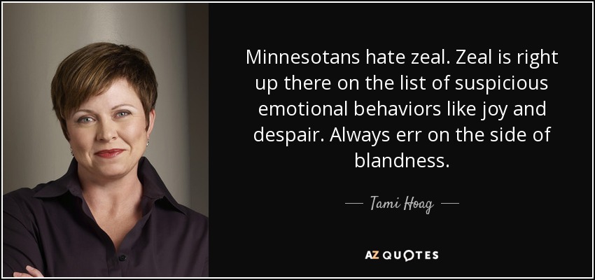 Minnesotans hate zeal. Zeal is right up there on the list of suspicious emotional behaviors like joy and despair. Always err on the side of blandness. - Tami Hoag