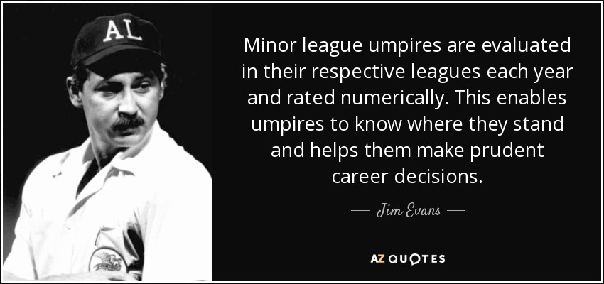 Minor league umpires are evaluated in their respective leagues each year and rated numerically. This enables umpires to know where they stand and helps them make prudent career decisions. - Jim Evans