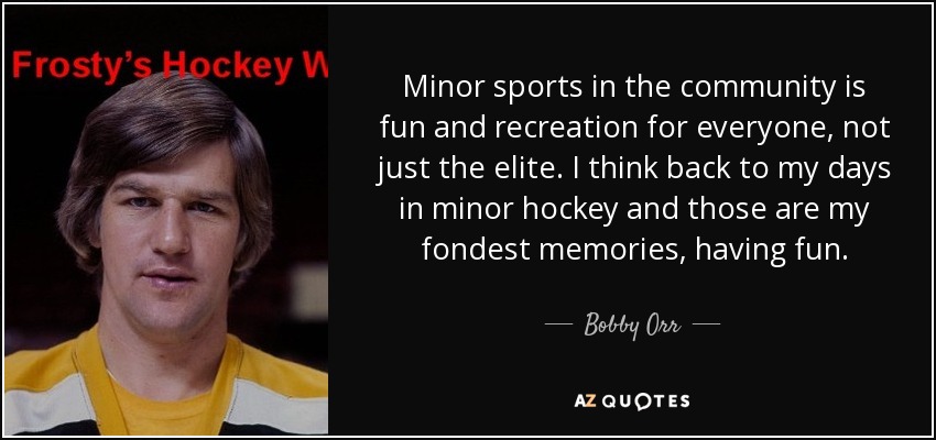 Minor sports in the community is fun and recreation for everyone, not just the elite. I think back to my days in minor hockey and those are my fondest memories, having fun. - Bobby Orr