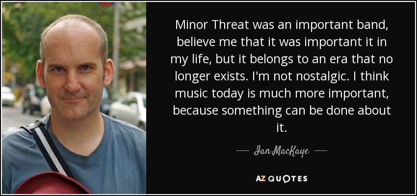 Minor Threat was an important band, believe me that it was important it in my life, but it belongs to an era that no longer exists. I'm not nostalgic. I think music today is much more important, because something can be done about it. - Ian MacKaye