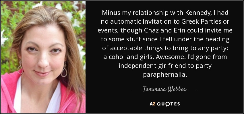 Minus my relationship with Kennedy, I had no automatic invitation to Greek Parties or events, though Chaz and Erin could invite me to some stuff since I fell under the heading of acceptable things to bring to any party: alcohol and girls. Awesome. I'd gone from independent girlfriend to party paraphernalia. - Tammara Webber