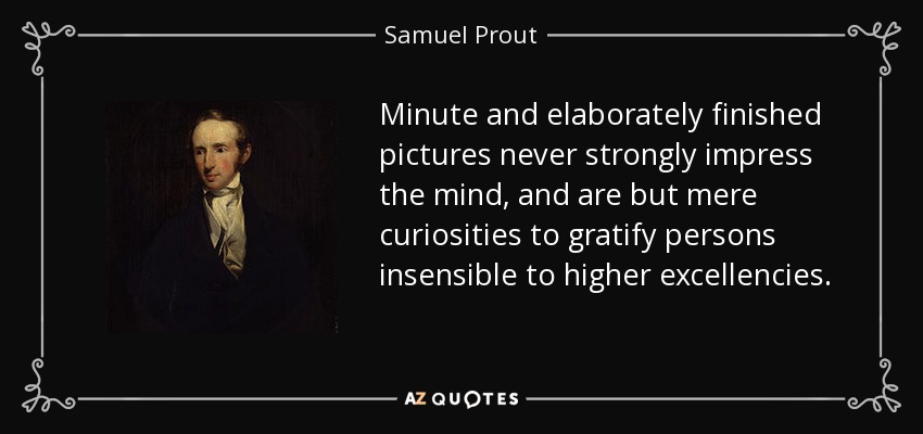 Minute and elaborately finished pictures never strongly impress the mind, and are but mere curiosities to gratify persons insensible to higher excellencies. - Samuel Prout