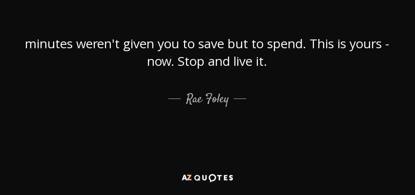 minutes weren't given you to save but to spend. This is yours - now. Stop and live it. - Rae Foley
