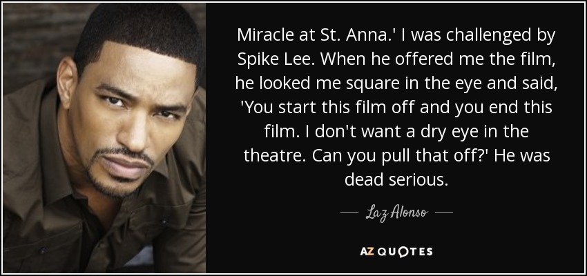 Miracle at St. Anna.' I was challenged by Spike Lee. When he offered me the film, he looked me square in the eye and said, 'You start this film off and you end this film. I don't want a dry eye in the theatre. Can you pull that off?' He was dead serious. - Laz Alonso