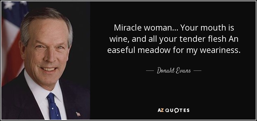 Miracle woman ... Your mouth is wine, and all your tender flesh An easeful meadow for my weariness. - Donald Evans