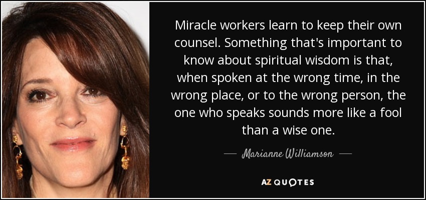 Miracle workers learn to keep their own counsel. Something that's important to know about spiritual wisdom is that, when spoken at the wrong time, in the wrong place, or to the wrong person, the one who speaks sounds more like a fool than a wise one. - Marianne Williamson