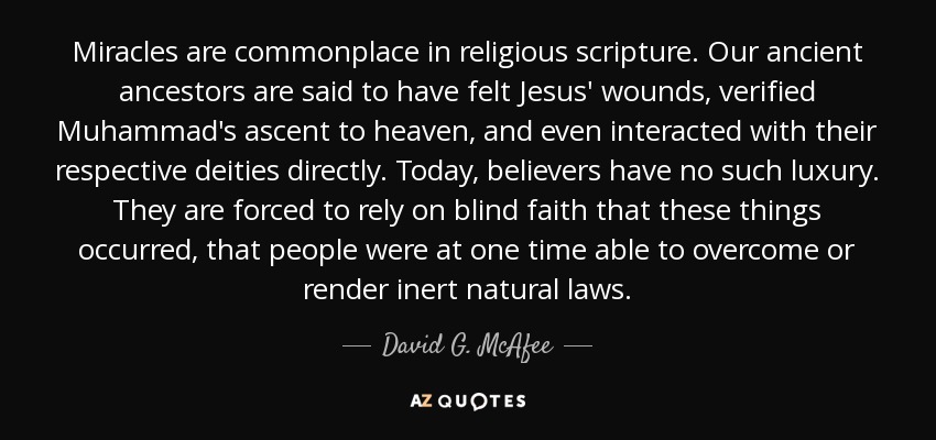 Miracles are commonplace in religious scripture. Our ancient ancestors are said to have felt Jesus' wounds, verified Muhammad's ascent to heaven, and even interacted with their respective deities directly. Today, believers have no such luxury. They are forced to rely on blind faith that these things occurred, that people were at one time able to overcome or render inert natural laws. - David G. McAfee