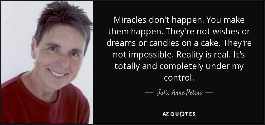 Miracles don't happen. You make them happen. They're not wishes or dreams or candles on a cake. They're not impossible. Reality is real. It's totally and completely under my control. - Julie Anne Peters