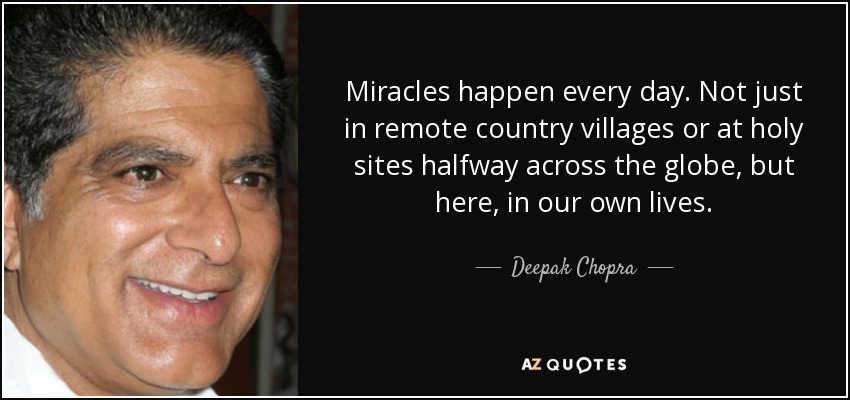 Miracles happen every day. Not just in remote country villages or at holy sites halfway across the globe, but here, in our own lives. - Deepak Chopra