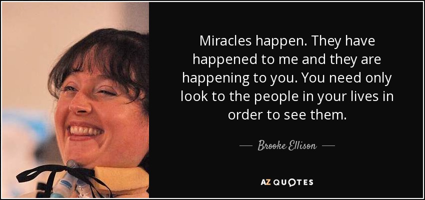 Miracles happen. They have happened to me and they are happening to you. You need only look to the people in your lives in order to see them. - Brooke Ellison
