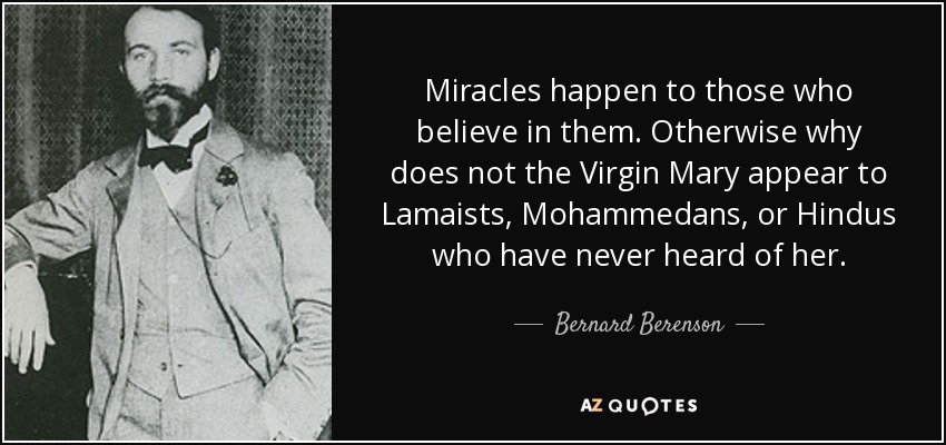 Miracles happen to those who believe in them. Otherwise why does not the Virgin Mary appear to Lamaists, Mohammedans, or Hindus who have never heard of her. - Bernard Berenson