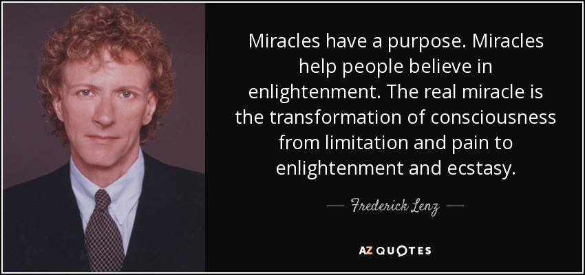 Miracles have a purpose. Miracles help people believe in enlightenment. The real miracle is the transformation of consciousness from limitation and pain to enlightenment and ecstasy. - Frederick Lenz