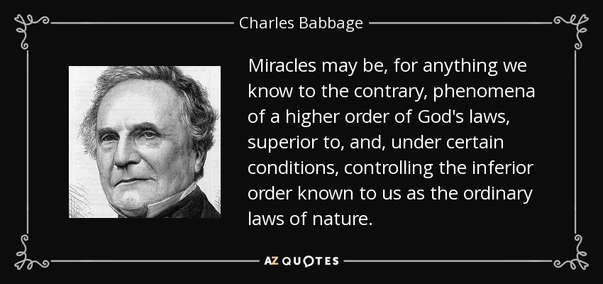 Miracles may be, for anything we know to the contrary, phenomena of a higher order of God's laws, superior to, and, under certain conditions, controlling the inferior order known to us as the ordinary laws of nature. - Charles Babbage