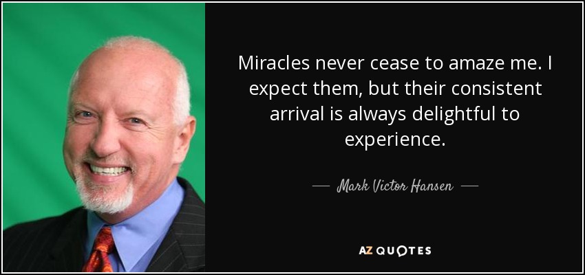 Miracles never cease to amaze me. I expect them, but their consistent arrival is always delightful to experience. - Mark Victor Hansen