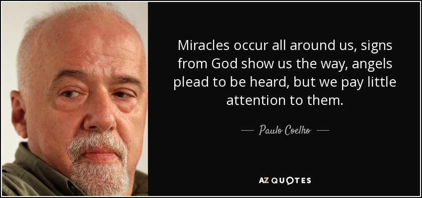 Miracles occur all around us, signs from God show us the way, angels plead to be heard, but we pay little attention to them. - Paulo Coelho